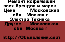 Ремонт кофемашин всех брендов и марок › Цена ­ 300 - Московская обл., Москва г. Электро-Техника » Другое   . Московская обл.,Москва г.